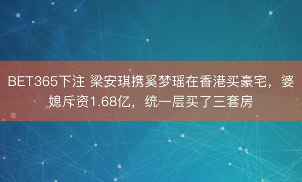 BET365下注 梁安琪携奚梦瑶在香港买豪宅，婆媳斥资1.68亿，统一层买了三套房