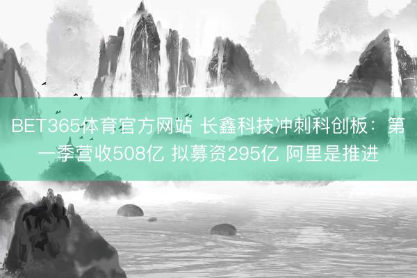BET365体育官方网站 长鑫科技冲刺科创板：第一季营收508亿 拟募资295亿 阿里是推进