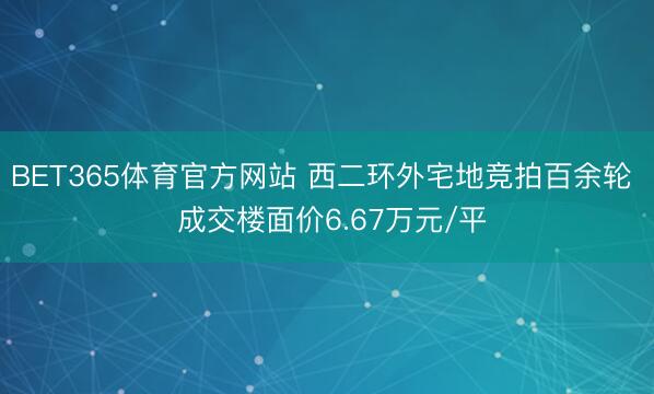 BET365体育官方网站 西二环外宅地竞拍百余轮  成交楼面价6.67万元/平