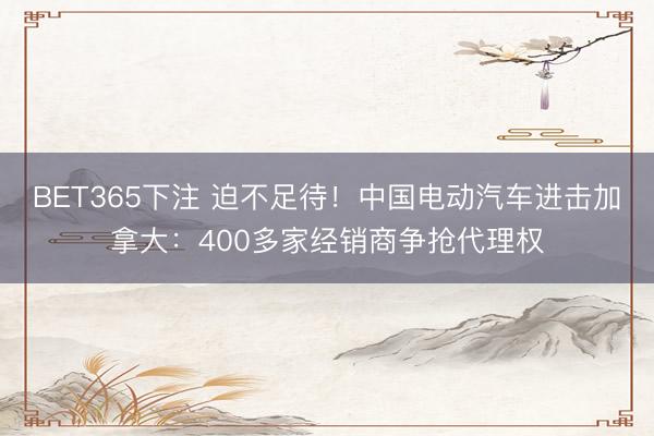 BET365下注 迫不足待！中国电动汽车进击加拿大：400多家经销商争抢代理权