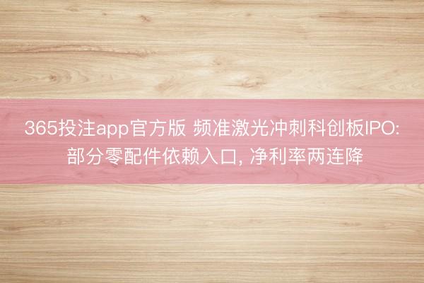 365投注app官方版 频准激光冲刺科创板IPO: 部分零配件依赖入口， 净利率两连降