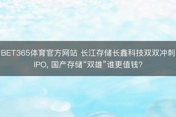 BET365体育官方网站 长江存储长鑫科技双双冲刺IPO， 国产存储“双雄”谁更值钱?