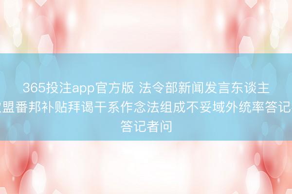 365投注app官方版 法令部新闻发言东谈主就欧盟番邦补贴拜谒干系作念法组成不妥域外统率答记者问