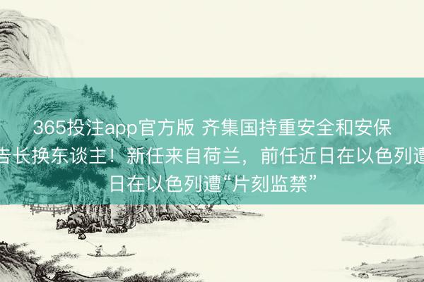 365投注app官方版 齐集国持重安全和安保事务的副布告长换东谈主！新任来自荷兰，前任近日在以色列遭“片刻监禁”