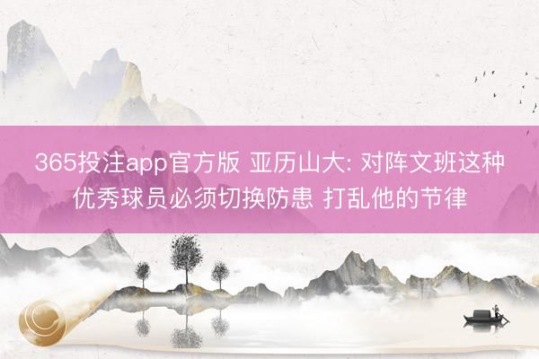 365投注app官方版 亚历山大: 对阵文班这种优秀球员必须切换防患 打乱他的节律
