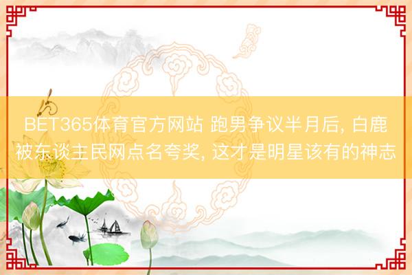BET365体育官方网站 跑男争议半月后， 白鹿被东谈主民网点名夸奖， 这才是明星该有的神志