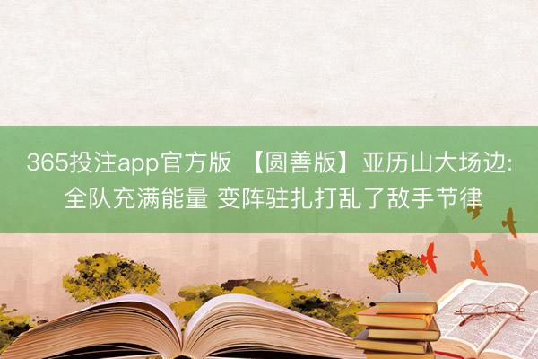 365投注app官方版 【圆善版】亚历山大场边: 全队充满能量 变阵驻扎打乱了敌手节律