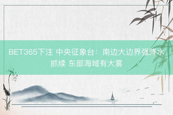 BET365下注 中央征象台：南边大边界强降水抓续 东部海域有大雾
