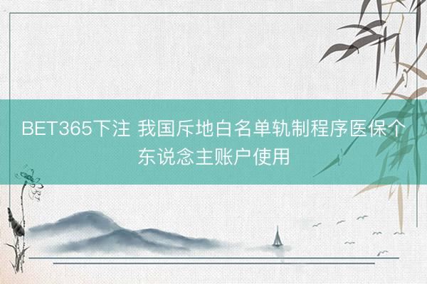 BET365下注 我国斥地白名单轨制程序医保个东说念主账户使用