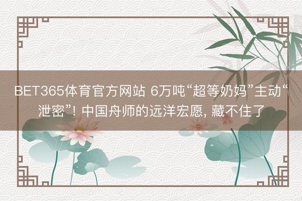 BET365体育官方网站 6万吨“超等奶妈”主动“泄密”! 中国舟师的远洋宏愿， 藏不住了