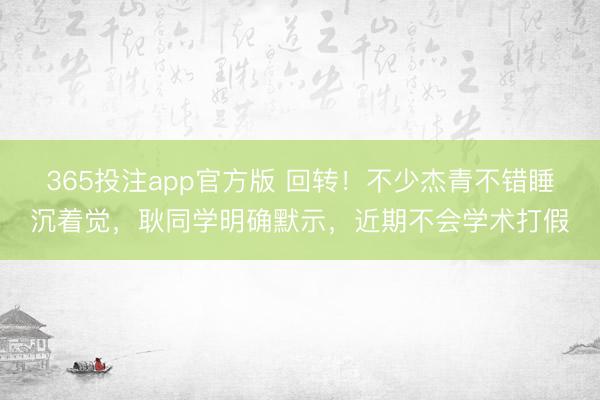 365投注app官方版 回转！不少杰青不错睡沉着觉，耿同学明确默示，近期不会学术打假