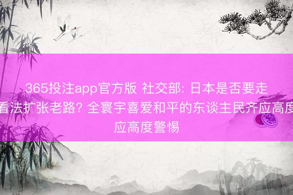 365投注app官方版 社交部: 日本是否要走军国看法扩张老路? 全寰宇喜爱和平的东谈主民齐应高度警惕