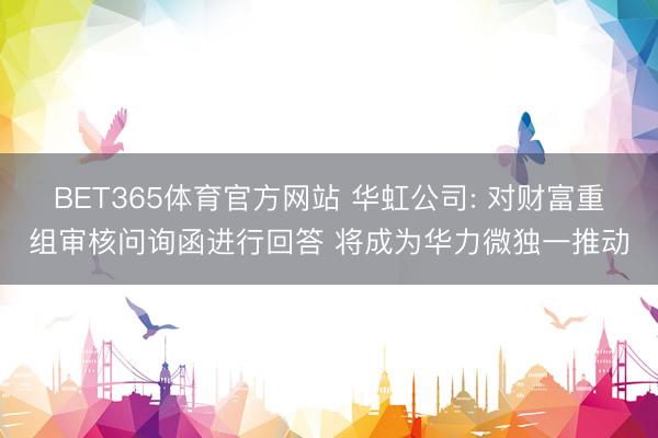 BET365体育官方网站 华虹公司: 对财富重组审核问询函进行回答 将成为华力微独一推动