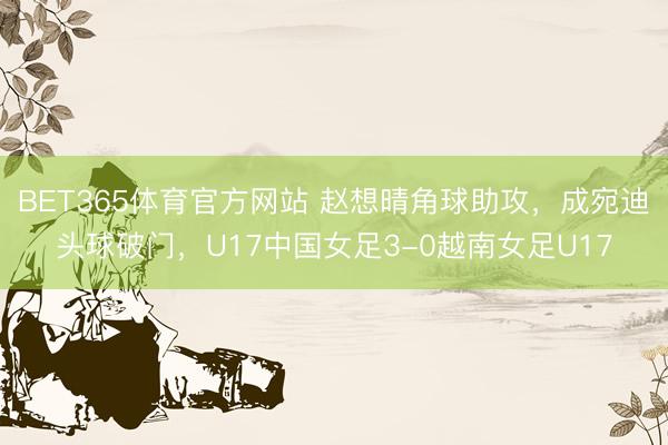 BET365体育官方网站 赵想晴角球助攻，成宛迪头球破门，U17中国女足3-0越南女足U17