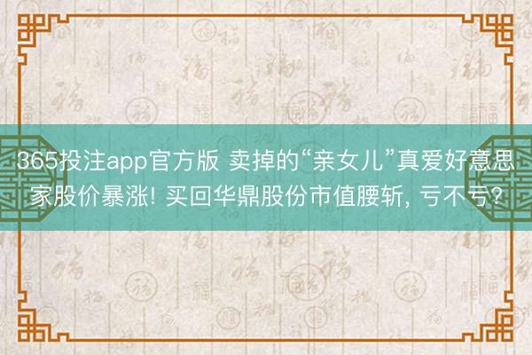 365投注app官方版 卖掉的“亲女儿”真爱好意思家股价暴涨! 买回华鼎股份市值腰斩， 亏不亏?