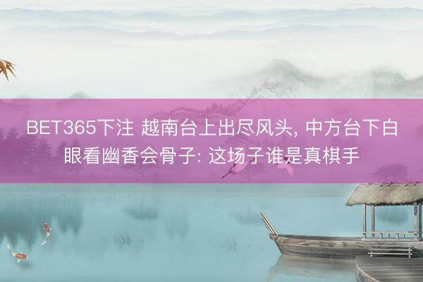 BET365下注 越南台上出尽风头， 中方台下白眼看幽香会骨子: 这场子谁是真棋手
