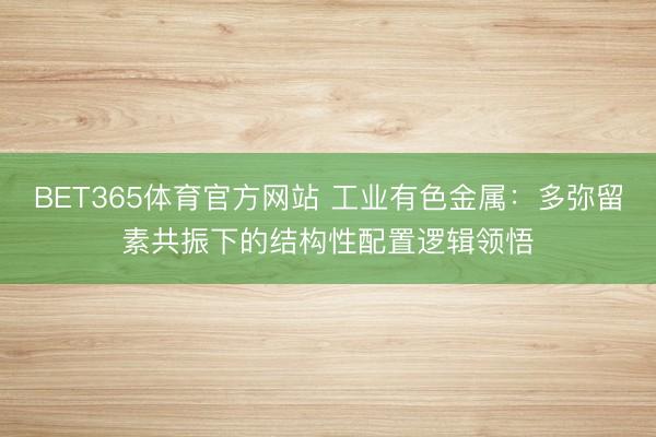 BET365体育官方网站 工业有色金属：多弥留素共振下的结构性配置逻辑领悟