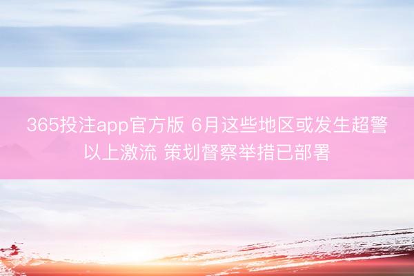 365投注app官方版 6月这些地区或发生超警以上激流 策划督察举措已部署