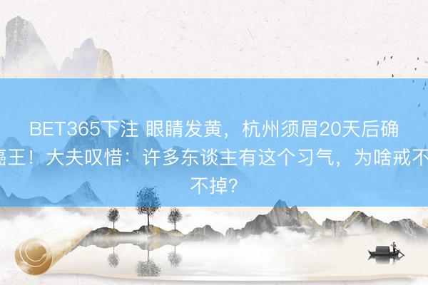 BET365下注 眼睛发黄，杭州须眉20天后确诊癌王！大夫叹惜：许多东谈主有这个习气，为啥戒不掉？