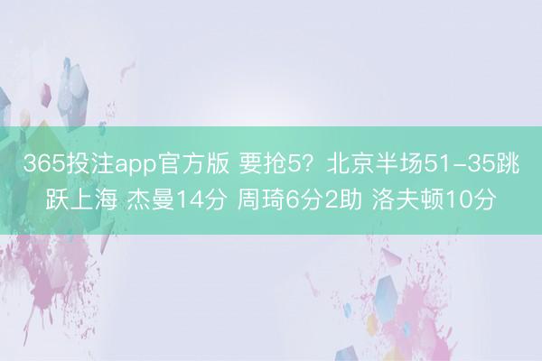 365投注app官方版 要抢5?北京半场51-35跳跃上海 杰曼14分 周琦6分2助 洛夫顿10分
