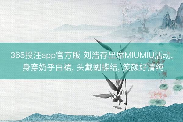 365投注app官方版 刘浩存出席MIUMIU活动， 身穿奶乎白裙，<a href=