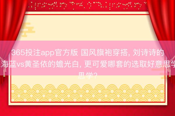 365投注app官方版 国风旗袍穿搭， 刘诗诗的深海蓝vs黄圣依的蟾光白， 更可爱哪套的选取好意思学?