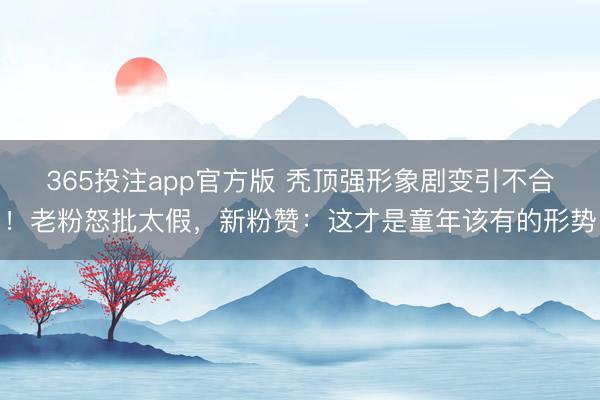 365投注app官方版 秃顶强形象剧变引不合！老粉怒批太假，新粉赞：这才是童年该有的形势