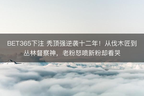 BET365下注 秃顶强逆袭十二年!从伐木匠到丛林督察神,老粉怒喷新粉却看哭