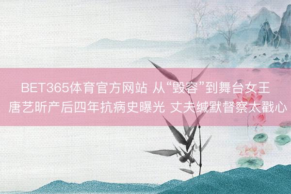 BET365体育官方网站 从“毁容”到舞台女王 唐艺昕产后四年抗病史曝光 丈夫缄默督察太戳心