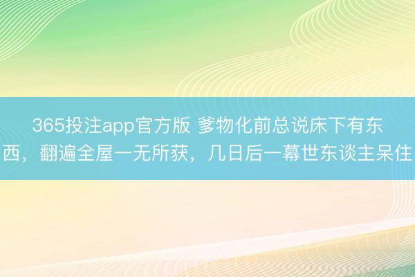 365投注app官方版 爹物化前总说床下有东西,翻遍全屋一无所获,几日后一幕世东谈主呆住