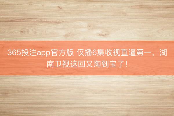 365投注app官方版 仅播6集收视直逼第一，湖南卫视这回又淘到宝了！