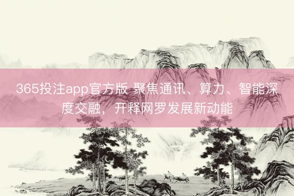 365投注app官方版 聚焦通讯、算力、智能深度交融,开释网罗发展新动能