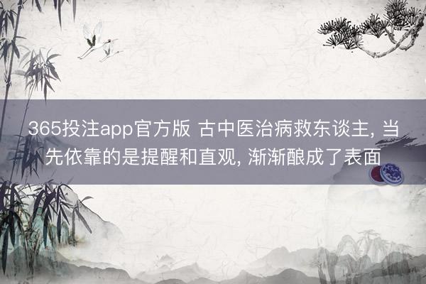 365投注app官方版 古中医治病救东谈主， 当先依靠的是提醒和直观， 渐渐酿成了表面