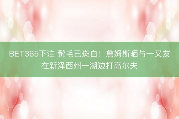 BET365下注 髯毛已斑白！詹姆斯晒与一又友在新泽西州一湖边打高尔夫