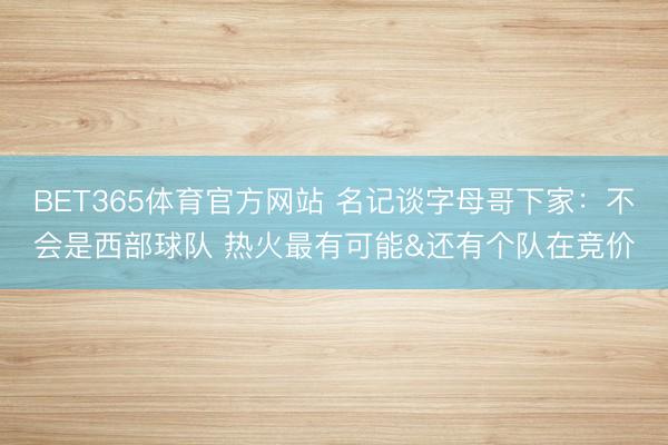 BET365体育官方网站 名记谈字母哥下家：不会是西部球队 热火最有可能&还有个队在竞价