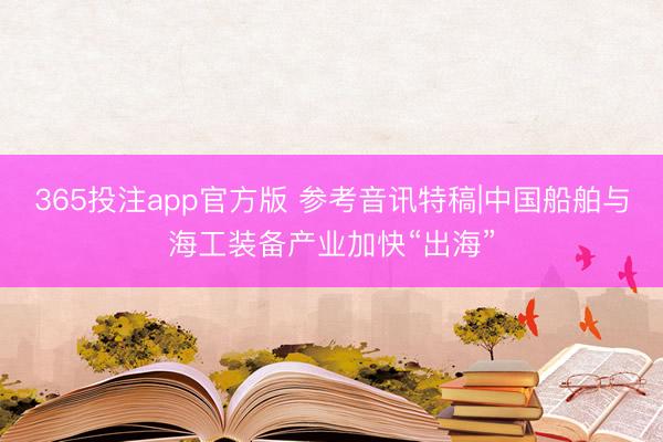 365投注app官方版 参考音讯特稿|中国船舶与海工装备产业加快“出海”