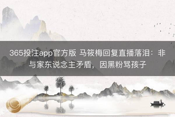365投注app官方版 马筱梅回复直播落泪：非与家东说念主矛盾，因黑粉骂孩子