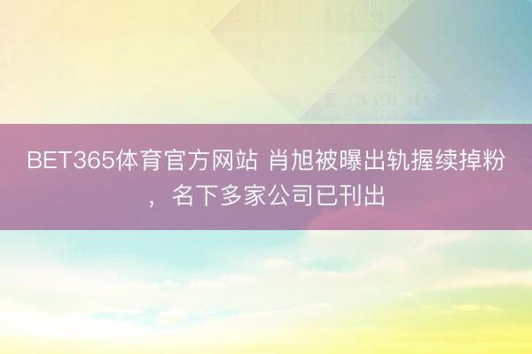 BET365体育官方网站 肖旭被曝出轨握续掉粉，名下多家公司已刊出