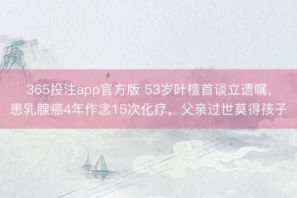 365投注app官方版 53岁叶檀首谈立遗嘱，患乳腺癌4年作念15次化疗，父亲过世莫得孩子