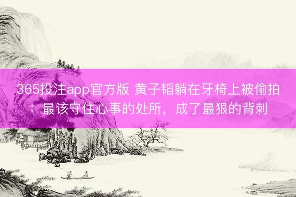 365投注app官方版 黄子韬躺在牙椅上被偷拍：最该守住心事的处所，成了最狠的背刺