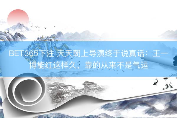 BET365下注 天天朝上导演终于说真话：王一博能红这样久，<a href=