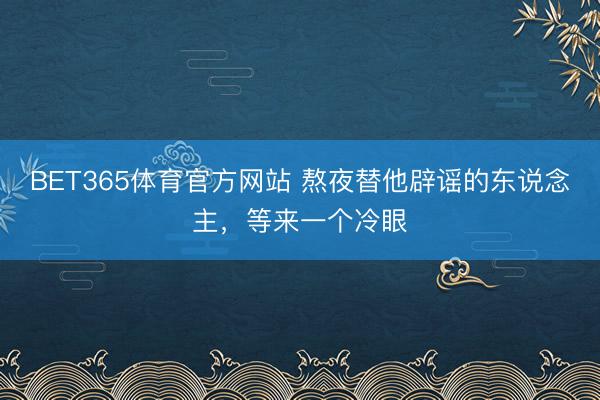 BET365体育官方网站 熬夜替他辟谣的东说念主,等来一个冷眼