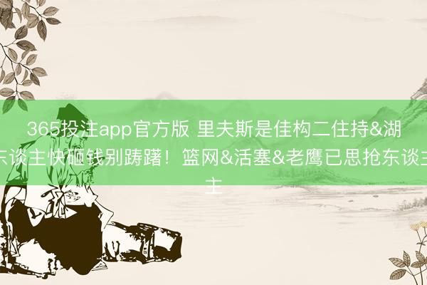 365投注app官方版 里夫斯是佳构二住持&湖东谈主快砸钱别踌躇！篮网&活塞&老鹰已思抢东谈主