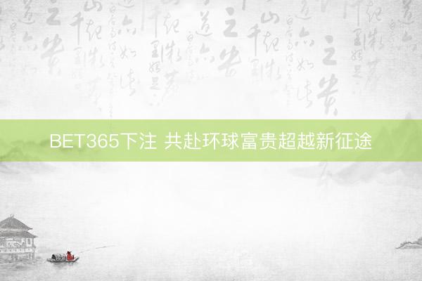 BET365下注 共赴环球富贵超越新征途