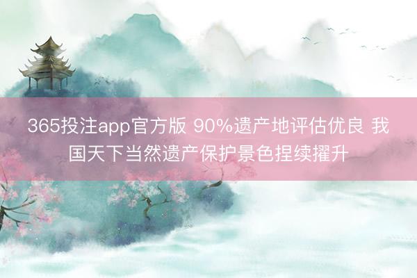 365投注app官方版 90%遗产地评估优良 我国天下当然遗产保护景色捏续擢升