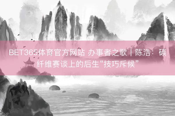 BET365体育官方网站 办事者之歌|陈浩:碳纤维赛谈上的后生“技巧斥候”