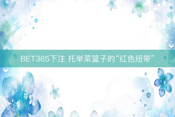 BET365下注 托举菜篮子的“红色纽带”