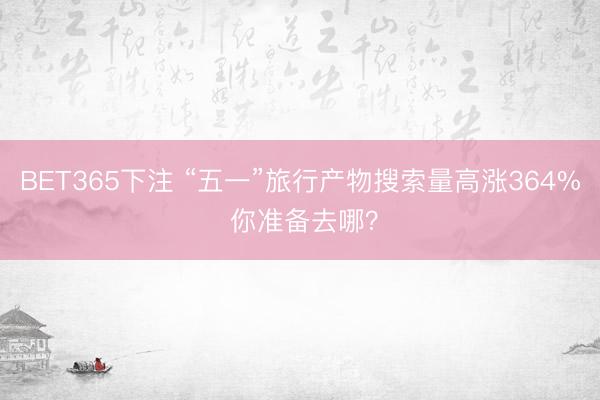 BET365下注 “五一”旅行产物搜索量高涨364% 你准备去哪？