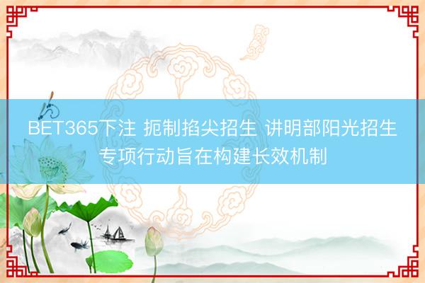 BET365下注 扼制掐尖招生 讲明部阳光招生专项行动旨在构建长效机制