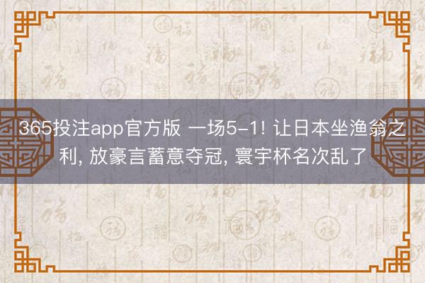 365投注app官方版 一场5-1! 让日本坐渔翁之利， 放豪言蓄意夺冠， 寰宇杯名次乱了